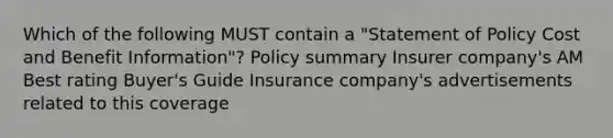 Which of the following MUST contain a "Statement of Policy Cost and Benefit Information"? Policy summary Insurer company's AM Best rating Buyer's Guide Insurance company's advertisements related to this coverage