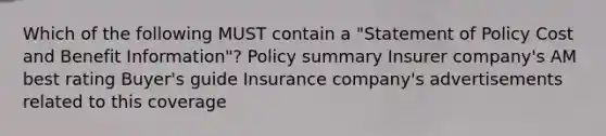 Which of the following MUST contain a "Statement of Policy Cost and Benefit Information"? Policy summary Insurer company's AM best rating Buyer's guide Insurance company's advertisements related to this coverage