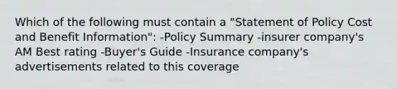 Which of the following must contain a "Statement of Policy Cost and Benefit Information": -Policy Summary -insurer company's AM Best rating -Buyer's Guide -Insurance company's advertisements related to this coverage