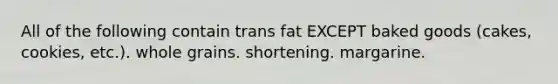 All of the following contain trans fat EXCEPT baked goods (cakes, cookies, etc.). whole grains. shortening. margarine.