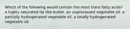 Which of the following would contain the most trans fatty acids? a highly saturated fat like butter. an unprocessed vegetable oil. a partially hydrogenated vegetable oil. a totally hydrogenated vegetable oil.