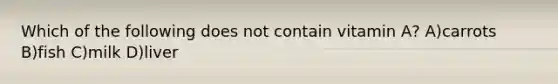 Which of the following does not contain vitamin A? A)carrots B)fish C)milk D)liver