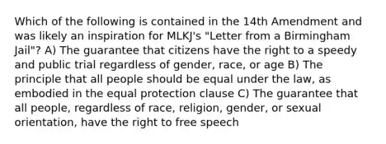 Which of the following is contained in the 14th Amendment and was likely an inspiration for MLKJ's "<a href='https://www.questionai.com/knowledge/kCxI5JG7ec-letter-from-a-birmingham-jail' class='anchor-knowledge'>letter from a birmingham jail</a>"? A) The guarantee that citizens have the right to a speedy and public trial regardless of gender, race, or age B) The principle that all people should be equal under the law, as embodied in the equal protection clause C) The guarantee that all people, regardless of race, religion, gender, or <a href='https://www.questionai.com/knowledge/khRl0L2JzN-sexual-orientation' class='anchor-knowledge'>sexual orientation</a>, have the right to free speech