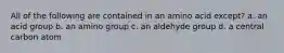 All of the following are contained in an amino acid except? a. an acid group b. an amino group c. an aldehyde group d. a central carbon atom