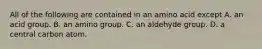 All of the following are contained in an amino acid except A. an acid group. B. an amino group. C. an aldehyde group. D. a central carbon atom.