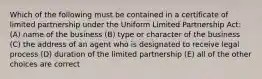 Which of the following must be contained in a certificate of limited partnership under the Uniform Limited Partnership Act: (A) name of the business (B) type or character of the business (C) the address of an agent who is designated to receive legal process (D) duration of the limited partnership (E) all of the other choices are correct