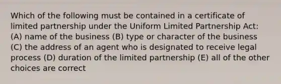 Which of the following must be contained in a certificate of limited partnership under the Uniform Limited Partnership Act: (A) name of the business (B) type or character of the business (C) the address of an agent who is designated to receive legal process (D) duration of the limited partnership (E) all of the other choices are correct