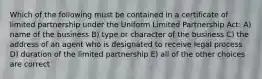 Which of the following must be contained in a certificate of limited partnership under the Uniform Limited Partnership Act: A) name of the business B) type or character of the business C) the address of an agent who is designated to receive legal process D) duration of the limited partnership E) all of the other choices are correct