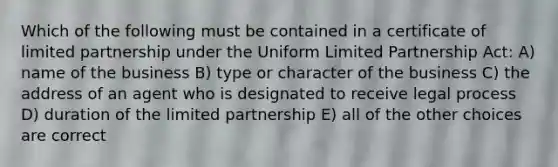 Which of the following must be contained in a certificate of limited partnership under the Uniform Limited Partnership Act: A) name of the business B) type or character of the business C) the address of an agent who is designated to receive legal process D) duration of the limited partnership E) all of the other choices are correct