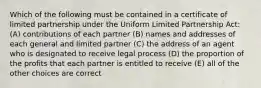 Which of the following must be contained in a certificate of limited partnership under the Uniform Limited Partnership Act: (A) contributions of each partner (B) names and addresses of each general and limited partner (C) the address of an agent who is designated to receive legal process (D) the proportion of the profits that each partner is entitled to receive (E) all of the other choices are correct