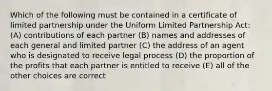 Which of the following must be contained in a certificate of limited partnership under the Uniform Limited Partnership Act: (A) contributions of each partner (B) names and addresses of each general and limited partner (C) the address of an agent who is designated to receive legal process (D) the proportion of the profits that each partner is entitled to receive (E) all of the other choices are correct