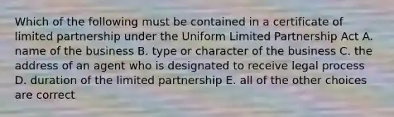 Which of the following must be contained in a certificate of limited partnership under the Uniform Limited Partnership Act A. name of the business B. type or character of the business C. the address of an agent who is designated to receive legal process D. duration of the limited partnership E. all of the other choices are correct