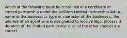 Which of the following must be contained in a certificate of limited partnership under the Uniform Limited Partnership Act: a. name of the business b. type or character of the business c. the address of an agent who is designated to receive legal process d. duration of the limited partnership e. all of the other choices are correct