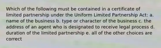 Which of the following must be contained in a certificate of limited partnership under the Uniform Limited Partnership Act: a. name of the business b. type or character of the business c. the address of an agent who is designated to receive legal process d. duration of the limited partnership e. all of the other choices are correct