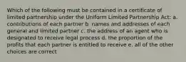 Which of the following must be contained in a certificate of limited partnership under the Uniform Limited Partnership Act: a. contributions of each partner b. names and addresses of each general and limited partner c. the address of an agent who is designated to receive legal process d. the proportion of the profits that each partner is entitled to receive e. all of the other choices are correct