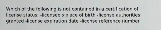 Which of the following is not contained in a certification of license status: -licensee's place of birth -license authorities granted -license expiration date -license reference number