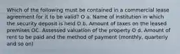 Which of the following must be contained in a commercial lease agreement for it to be valid? O a. Name of institution in which the security deposit is held O b. Amount of taxes on the leased premises OC. Assessed valuation of the property O d. Amount of rent to be paid and the method of payment (monthly, quarteriy and so on)