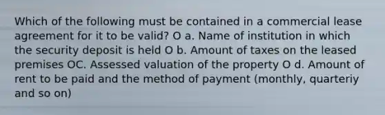 Which of the following must be contained in a commercial lease agreement for it to be valid? O a. Name of institution in which the security deposit is held O b. Amount of taxes on the leased premises OC. Assessed valuation of the property O d. Amount of rent to be paid and the method of payment (monthly, quarteriy and so on)