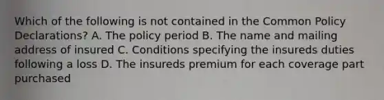 Which of the following is not contained in the Common Policy Declarations? A. The policy period B. The name and mailing address of insured C. Conditions specifying the insureds duties following a loss D. The insureds premium for each coverage part purchased