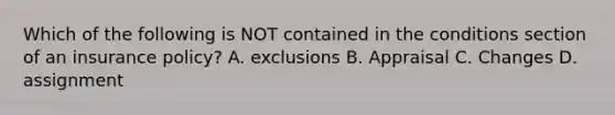 Which of the following is NOT contained in the conditions section of an insurance policy? A. exclusions B. Appraisal C. Changes D. assignment