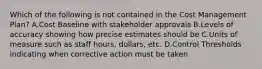 Which of the following is not contained in the Cost Management Plan? A.Cost Baseline with stakeholder approvals B.Levels of accuracy showing how precise estimates should be C.Units of measure such as staff hours, dollars, etc. D.Control Thresholds indicating when corrective action must be taken