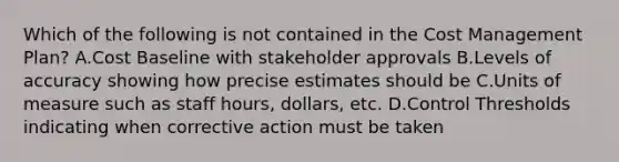 Which of the following is not contained in the Cost Management Plan? A.Cost Baseline with stakeholder approvals B.Levels of accuracy showing how precise estimates should be C.Units of measure such as staff hours, dollars, etc. D.Control Thresholds indicating when corrective action must be taken