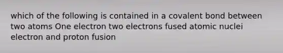 which of the following is contained in a covalent bond between two atoms One electron two electrons fused atomic nuclei electron and proton fusion