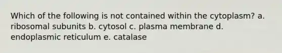 Which of the following is not contained within the cytoplasm? a. ribosomal subunits b. cytosol c. plasma membrane d. endoplasmic reticulum e. catalase