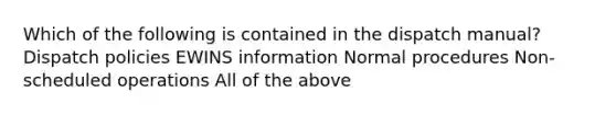 Which of the following is contained in the dispatch manual? Dispatch policies EWINS information Normal procedures Non-scheduled operations All of the above