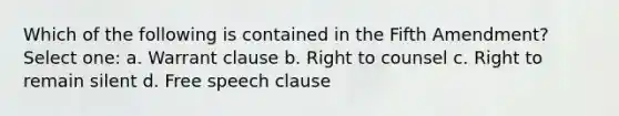 Which of the following is contained in the Fifth Amendment? Select one: a. Warrant clause b. Right to counsel c. Right to remain silent d. Free speech clause