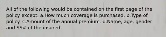 All of the following would be contained on the first page of the policy except: a.How much coverage is purchased. b.Type of policy. c.Amount of the annual premium. d.Name, age, gender and SS# of the insured.