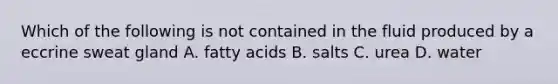 Which of the following is not contained in the fluid produced by a eccrine sweat gland A. fatty acids B. salts C. urea D. water