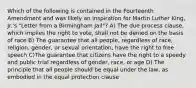 Which of the following is contained in the Fourteenth Amendment and was likely an inspiration for Martin Luther King, Jr.'s "Letter from a Birmingham Jail"? A) The due process clause, which implies the right to vote, shall not be denied on the basis of race B) The guarantee that all people, regardless of race, religion, gender, or sexual orientation, have the right to free speech C)The guarantee that citizens have the right to a speedy and public trial regardless of gender, race, or age D) The principle that all people should be equal under the law, as embodied in the equal protection clause