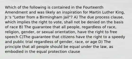 Which of the following is contained in the Fourteenth Amendment and was likely an inspiration for Martin Luther King, Jr.'s "Letter from a Birmingham Jail"? A) The due process clause, which implies the right to vote, shall not be denied on the basis of race B) The guarantee that all people, regardless of race, religion, gender, or sexual orientation, have the right to free speech C)The guarantee that citizens have the right to a speedy and public trial regardless of gender, race, or age D) The principle that all people should be equal under the law, as embodied in the equal protection clause