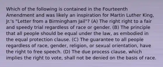 Which of the following is contained in the Fourteenth Amendment and was likely an inspiration for Martin Luther King, Jr.'s "Letter from a Birmingham Jail"? (A) The right right to a fair and speedy trial regardless of race or gender. (B) The principle that all people should be equal under the law, as embodied in the equal protection clause. (C) The guarantee to all people regardless of race, gender, religion, or sexual orientation, have the right to free speech. (D) The due process clause, which implies the right to vote, shall not be denied on the basis of race.