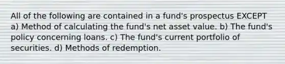 All of the following are contained in a fund's prospectus EXCEPT a) Method of calculating the fund's net asset value. b) The fund's policy concerning loans. c) The fund's current portfolio of securities. d) Methods of redemption.