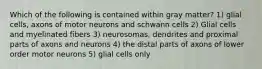 Which of the following is contained within gray matter? 1) glial cells, axons of motor neurons and schwann cells 2) Glial cells and myelinated fibers 3) neurosomas, dendrites and proximal parts of axons and neurons 4) the distal parts of axons of lower order motor neurons 5) glial cells only