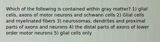 Which of the following is contained within gray matter? 1) glial cells, axons of motor neurons and schwann cells 2) Glial cells and myelinated fibers 3) neurosomas, dendrites and proximal parts of axons and neurons 4) the distal parts of axons of lower order motor neurons 5) glial cells only