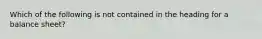 Which of the following is not contained in the heading for a balance sheet?