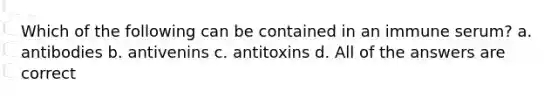 Which of the following can be contained in an immune serum? a. antibodies b. antivenins c. antitoxins d. All of the answers are correct