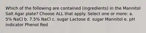 Which of the following are contained (ingredients) in the Mannitol Salt Agar plate? Choose ALL that apply. Select one or more: a. 5% NaCl b. 7.5% NaCl c. sugar Lactose d. sugar Mannitol e. pH indicator Phenol Red