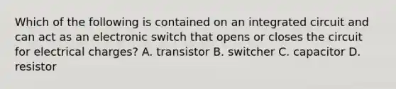 Which of the following is contained on an integrated circuit and can act as an electronic switch that opens or closes the circuit for electrical charges? A. transistor B. switcher C. capacitor D. resistor