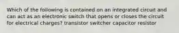 Which of the following is contained on an integrated circuit and can act as an electronic switch that opens or closes the circuit for electrical charges? transistor switcher capacitor resistor