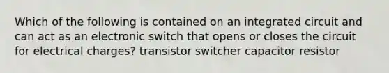 Which of the following is contained on an integrated circuit and can act as an electronic switch that opens or closes the circuit for electrical charges? transistor switcher capacitor resistor