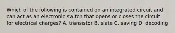 Which of the following is contained on an integrated circuit and can act as an electronic switch that opens or closes the circuit for electrical charges? A. transistor B. slate C. saving D. decoding