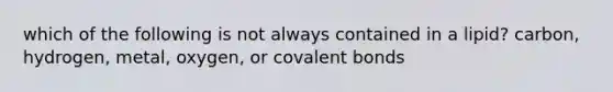 which of the following is not always contained in a lipid? carbon, hydrogen, metal, oxygen, or covalent bonds