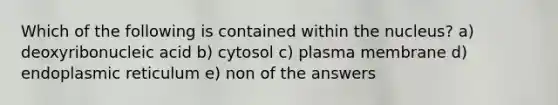 Which of the following is contained within the nucleus? a) deoxyribonucleic acid b) cytosol c) plasma membrane d) endoplasmic reticulum e) non of the answers