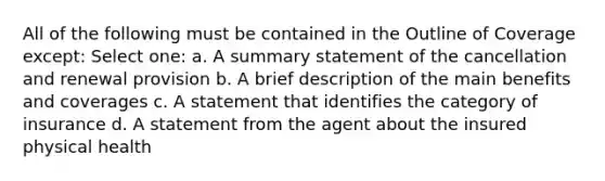 All of the following must be contained in the Outline of Coverage except: Select one: a. A summary statement of the cancellation and renewal provision b. A brief description of the main benefits and coverages c. A statement that identifies the category of insurance d. A statement from the agent about the insured physical health