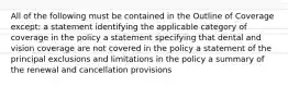 All of the following must be contained in the Outline of Coverage except: a statement identifying the applicable category of coverage in the policy a statement specifying that dental and vision coverage are not covered in the policy a statement of the principal exclusions and limitations in the policy a summary of the renewal and cancellation provisions