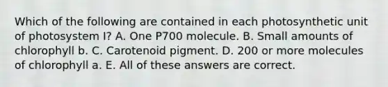 Which of the following are contained in each photosynthetic unit of photosystem I? A. One P700 molecule. B. Small amounts of chlorophyll b. C. Carotenoid pigment. D. 200 or more molecules of chlorophyll a. E. All of these answers are correct.